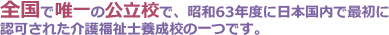 全国で唯一の公立校で、昭和63年度に日本国内で最初に認可された介護福祉士養成校の一つです。